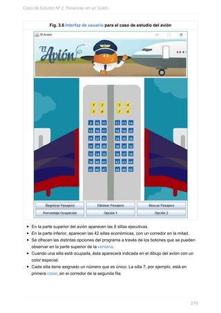 Fig. 3.6 Interfaz de usuario para el caso de estudio del avión
En la parte superior del avión aparecen las 8 sillas ejecutivas.
En la parte inferior, aparecen las 42 sillas económicas, con un corredor en la mitad.
Se ofrecen las distintas opciones del programa a través de los botones que se pueden
observar en la parte superior de la ventana.
Cuando una silla está ocupada, ésta aparecerá indicada en el dibujo del avión con un
color especial.
Cada silla tiene asignado un número que es único. La silla 7, por ejemplo, está en
primera clase, en el corredor de la segunda fila.
Caso de Estudio Nº 2: Reservas en un Vuelo
279
 