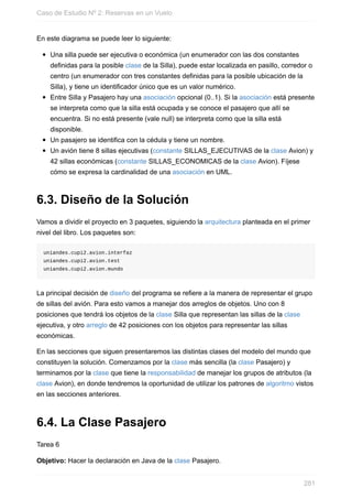 En este diagrama se puede leer lo siguiente:
Una silla puede ser ejecutiva o económica (un enumerador con las dos constantes
definidas para la posible clase de la Silla), puede estar localizada en pasillo, corredor o
centro (un enumerador con tres constantes definidas para la posible ubicación de la
Silla), y tiene un identificador único que es un valor numérico.
Entre Silla y Pasajero hay una asociación opcional (0..1). Si la asociación está presente
se interpreta como que la silla está ocupada y se conoce el pasajero que allí se
encuentra. Si no está presente (vale null) se interpreta como que la silla está
disponible.
Un pasajero se identifica con la cédula y tiene un nombre.
Un avión tiene 8 sillas ejecutivas (constante SILLAS_EJECUTIVAS de la clase Avion) y
42 sillas económicas (constante SILLAS_ECONOMICAS de la clase Avion). Fíjese
cómo se expresa la cardinalidad de una asociación en UML.
6.3. Diseño de la Solución
Vamos a dividir el proyecto en 3 paquetes, siguiendo la arquitectura planteada en el primer
nivel del libro. Los paquetes son:
uniandes.cupi2.avion.interfaz
uniandes.cupi2.avion.test
uniandes.cupi2.avion.mundo
La principal decisión de diseño del programa se refiere a la manera de representar el grupo
de sillas del avión. Para esto vamos a manejar dos arreglos de objetos. Uno con 8
posiciones que tendrá los objetos de la clase Silla que representan las sillas de la clase
ejecutiva, y otro arreglo de 42 posiciones con los objetos para representar las sillas
económicas.
En las secciones que siguen presentaremos las distintas clases del modelo del mundo que
constituyen la solución. Comenzamos por la clase más sencilla (la clase Pasajero) y
terminamos por la clase que tiene la responsabilidad de manejar los grupos de atributos (la
clase Avion), en donde tendremos la oportunidad de utilizar los patrones de algoritmo vistos
en las secciones anteriores.
6.4. La Clase Pasajero
Tarea 6
Objetivo: Hacer la declaración en Java de la clase Pasajero.
Caso de Estudio Nº 2: Reservas en un Vuelo
281
 