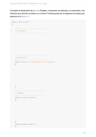 Complete la declaración de la clase Pasajero, incluyendo sus atributos, el constructor y los
métodos que retornan la cédula y el nombre. Puede guiarse por el diagrama de clases que
aparece en la figura 3.7.
public class Pasajero
{
//-----------------------------------
// Atributos
//-----------------------------------
//-----------------------------------
// Constructor
//-----------------------------------
public Pasajero( String pCedula, String pNombre )
{
}
//-----------------------------------
// Métodos
//-----------------------------------
public String darCedula( )
{
}
public String darNombre( )
{
Caso de Estudio Nº 2: Reservas en un Vuelo
282
 