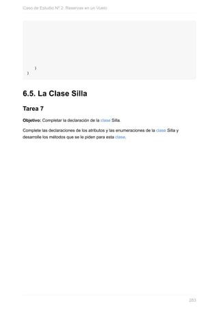 }
}
6.5. La Clase Silla
Tarea 7
Objetivo: Completar la declaración de la clase Silla.
Complete las declaraciones de los atributos y las enumeraciones de la clase Silla y
desarrolle los métodos que se le piden para esta clase.
Caso de Estudio Nº 2: Reservas en un Vuelo
283
 