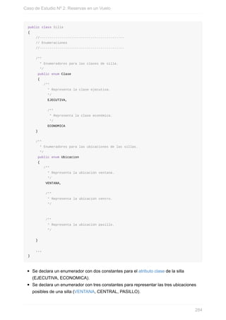 public class Silla
{
//-------------------------------------------
// Enumeraciones
//-------------------------------------------
/**
* Enumeradores para las clases de silla.
*/
public enum Clase
{
/**
* Representa la clase ejecutiva.
*/
EJECUTIVA,
/**
* Representa la clase económica.
*/
ECONOMICA
}
/**
* Enumeradores para las ubicaciones de las sillas.
*/
public enum Ubicacion
{
/**
* Representa la ubicación ventana.
*/
VENTANA,
/**
* Representa la ubicación centro.
*/
/**
* Representa la ubicación pasillo.
*/
}
...
}
Se declara un enumerador con dos constantes para el atributo clase de la silla
(EJECUTIVA, ECONOMICA).
Se declara un enumerador con tres constantes para representar las tres ubicaciones
posibles de una silla (VENTANA, CENTRAL, PASILLO).
Caso de Estudio Nº 2: Reservas en un Vuelo
284
 