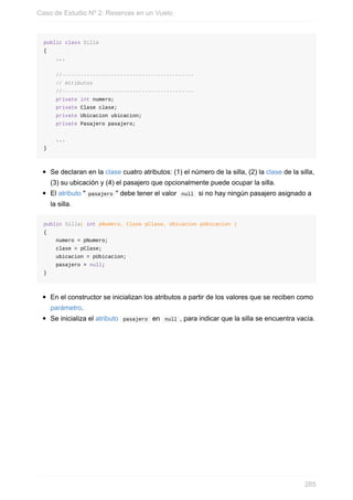 public class Silla
{
...
//-------------------------------------------
// Atributos
//-------------------------------------------
private int numero;
private Clase clase;
private Ubicacion ubicacion;
private Pasajero pasajero;
...
}
Se declaran en la clase cuatro atributos: (1) el número de la silla, (2) la clase de la silla,
(3) su ubicación y (4) el pasajero que opcionalmente puede ocupar la silla.
El atributo " pasajero " debe tener el valor null si no hay ningún pasajero asignado a
la silla.
public Silla( int pNumero, Clase pClase, Ubicacion pUbicacion )
{
numero = pNumero;
clase = pClase;
ubicacion = pUbicacion;
pasajero = null;
}
En el constructor se inicializan los atributos a partir de los valores que se reciben como
parámetro.
Se inicializa el atributo pasajero en null , para indicar que la silla se encuentra vacía.
Caso de Estudio Nº 2: Reservas en un Vuelo
285
 