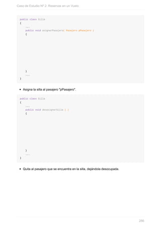 public class Silla
{
...
public void asignarPasajero( Pasajero pPasajero )
{
}
...
}
Asigna la silla al pasajero "pPasajero".
public class Silla
{
...
public void desasignarSilla ( )
{
}
...
}
Quita al pasajero que se encuentra en la silla, dejándola desocupada.
Caso de Estudio Nº 2: Reservas en un Vuelo
286
 