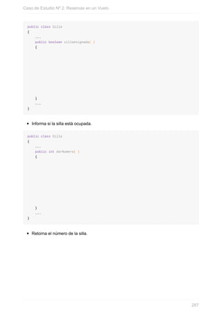 public class Silla
{
...
public boolean sillaAsignada( )
{
}
...
}
Informa si la silla está ocupada.
public class Silla
{
...
public int darNumero( )
{
}
...
}
Retorna el número de la silla.
Caso de Estudio Nº 2: Reservas en un Vuelo
287
 
