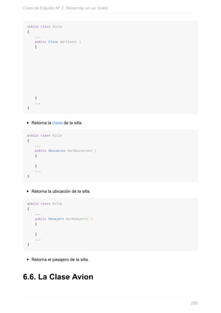 public class Silla
{
...
public Clase darClase( )
{
}
...
}
Retorna la clase de la silla.
public class Silla
{
...
public Ubicacion darUbicacion( )
{
}
...
}
Retorna la ubicación de la silla.
public class Silla
{
...
public Pasajero darPasajero( )
{
}
...
}
Retorna el pasajero de la silla.
6.6. La Clase Avion
Caso de Estudio Nº 2: Reservas en un Vuelo
288
 