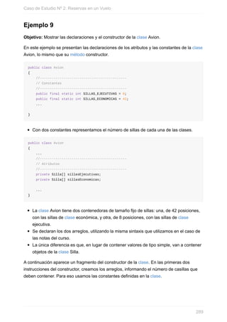 Ejemplo 9
Objetivo: Mostrar las declaraciones y el constructor de la clase Avion.
En este ejemplo se presentan las declaraciones de los atributos y las constantes de la clase
Avion, lo mismo que su método constructor.
public class Avion
{
//--------------------------------------------
// Constantes
//--------------------------------------------
public final static int SILLAS_EJECUTIVAS = 8;
public final static int SILLAS_ECONOMICAS = 42;
...
}
Con dos constantes representamos el número de sillas de cada una de las clases.
public class Avion
{
...
//--------------------------------------------
// Atributos
//--------------------------------------------
private Silla[] sillasEjecutivas;
private Silla[] sillasEconomicas;
...
}
La clase Avion tiene dos contenedoras de tamaño fijo de sillas: una, de 42 posiciones,
con las sillas de clase económica, y otra, de 8 posiciones, con las sillas de clase
ejecutiva.
Se declaran los dos arreglos, utilizando la misma sintaxis que utilizamos en el caso de
las notas del curso.
La única diferencia es que, en lugar de contener valores de tipo simple, van a contener
objetos de la clase Silla.
A continuación aparece un fragmento del constructor de la clase. En las primeras dos
instrucciones del constructor, creamos los arreglos, informando el número de casillas que
deben contener. Para eso usamos las constantes definidas en la clase.
Caso de Estudio Nº 2: Reservas en un Vuelo
289
 