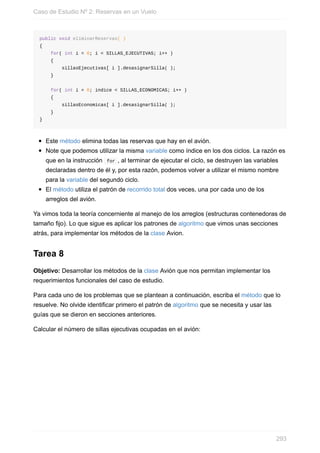 public void eliminarReservas( )
{
for( int i = 0; i < SILLAS_EJECUTIVAS; i++ )
{
sillasEjecutivas[ i ].desasignarSilla( );
}
for( int i = 0; indice < SILLAS_ECONOMICAS; i++ )
{
sillasEconomicas[ i ].desasignarSilla( );
}
}
Este método elimina todas las reservas que hay en el avión.
Note que podemos utilizar la misma variable como índice en los dos ciclos. La razón es
que en la instrucción for , al terminar de ejecutar el ciclo, se destruyen las variables
declaradas dentro de él y, por esta razón, podemos volver a utilizar el mismo nombre
para la variable del segundo ciclo.
El método utiliza el patrón de recorrido total dos veces, una por cada uno de los
arreglos del avión.
Ya vimos toda la teoría concerniente al manejo de los arreglos (estructuras contenedoras de
tamaño fijo). Lo que sigue es aplicar los patrones de algoritmo que vimos unas secciones
atrás, para implementar los métodos de la clase Avion.
Tarea 8
Objetivo: Desarrollar los métodos de la clase Avión que nos permitan implementar los
requerimientos funcionales del caso de estudio.
Para cada uno de los problemas que se plantean a continuación, escriba el método que lo
resuelve. No olvide identificar primero el patrón de algoritmo que se necesita y usar las
guías que se dieron en secciones anteriores.
Calcular el número de sillas ejecutivas ocupadas en el avión:
Caso de Estudio Nº 2: Reservas en un Vuelo
293
 