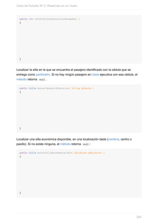 public int contarSillasEjecutivasOcupadas( )
{
}
Localizar la silla en la que se encuentra el pasajero identificado con la cédula que se
entrega como parámetro. Si no hay ningún pasajero en clase ejecutiva con esa cédula, el
método retorna null .
public Silla buscarPasajeroEjecutivo( String pCedula )
{
}
Localizar una silla económica disponible, en una localización dada (ventana, centro o
pasillo). Si no existe ninguna, el método retorna null :
public Silla buscarSillaEconomicaLibre( Ubicacion pUbicacion )
{
}
Caso de Estudio Nº 2: Reservas en un Vuelo
294
 