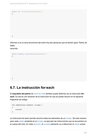 public int contarVentanasEconomica( )
{
}
Informar si en la zona económica del avión hay dos personas que se llamen igual. Patrón de
doble
recorrido:
public boolean hayDosHomonimosEconomica( )
{
}
6.7. La instrucción for-each
El esqueleto del patrón de recorrido total también puede definirse con la instrucción for-
each, la cual es una variación de la instrucción for que se puede resumir en el siguiente
fragmento de código:
for( NombreClase elemento: arreglo )
{
<cuerpo>
}
La instrucción for-each permite recorrer todos los elementos de un arreglo. De esta manera,
para cada objeto existente en el arreglo, se ejecutan las instrucciones que se encuentran en
el cuerpo del ciclo. En cada iteración, la variable elemento va a referenciar al objeto actual,
Caso de Estudio Nº 2: Reservas en un Vuelo
296
 