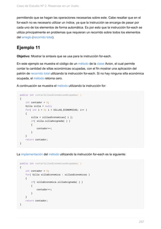 permitiendo que se hagan las operaciones necesarias sobre este. Cabe resaltar que en el
for-each no es necesario utilizar un índice, ya que la instrucción se encarga de pasar por
cada uno de los elementos de forma automática. Es por esto que la instrucción for-each se
utiliza principalmente en problemas que requieran un recorrido sobre todos los elementos
del arreglo (recorrido total).
Ejemplo 11
Objetivo: Mostrar la sintaxis que se usa para la instrucción for-each.
En este ejemplo se muestra el código de un método de la clase Avion, el cual permite
contar la cantidad de sillas económicas ocupadas, con el fin mostrar una aplicación del
patrón de recorrido total utilizando la instrucción for-each. Si no hay ninguna silla económica
ocupada, el método retorna cero.
A continuación se muestra el método utilizando la instrucción for:
public int contarSillasEconomicasOcupadas( )
{
int contador = 0;
Silla silla = null;
for( int i = 0; i < SILLAS_ECONOMICAS; i++ )
{
silla = sillasEconomicas[ i ];
if( silla.sillaAsignada( ) )
{
contador++;
}
}
return contador;
}
La implementación del método utilizando la instrucción for-each es la siguiente:
public int contarSillasEconomicasOcupadas( )
{
int contador = 0;
for( Silla sillaEconomica : sillasEconomicas )
{
if( sillaEconomica.sillaAsignada( ) )
{
contador++;
}
}
return contador;
}
Caso de Estudio Nº 2: Reservas en un Vuelo
297
 