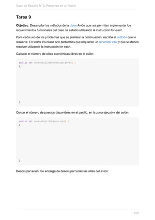 Tarea 9
Objetivo: Desarrollar los métodos de la clase Avión que nos permitan implementar los
requerimientos funcionales del caso de estudio utilizando la instrucción for-each.
Para cada uno de los problemas que se plantean a continuación, escriba el método que lo
resuelve. En todos los casos son problemas que requieren un recorrido total y que se deben
resolver utilizando la instrucción for-each.
Calcular el número de sillas económicas libres en el avión:
public int contarSillasEconomicasLibres( )
{
}
Contar el número de puestos disponibles en el pasillo, en la zona ejecutiva del avión:
public int contarPasilloEjecutivas( )
{
}
Desocupar avión. Se encarga de desocupar todas las sillas del avíon:
Caso de Estudio Nº 2: Reservas en un Vuelo
298
 