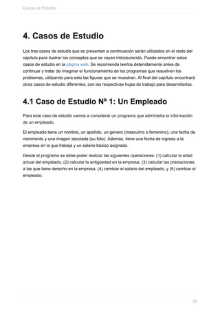 4. Casos de Estudio
Los tres casos de estudio que se presentan a continuación serán utilizados en el resto del
capítulo para ilustrar los conceptos que se vayan introduciendo. Puede encontrar estos
casos de estudio en la página web. Se recomienda leerlos detenidamente antes de
continuar y tratar de imaginar el funcionamiento de los programas que resuelven los
problemas, utilizando para esto las figuras que se muestran. Al final del capítulo encontrará
otros casos de estudio diferentes, con las respectivas hojas de trabajo para desarrollarlos.
4.1 Caso de Estudio Nº 1: Un Empleado
Para este caso de estudio vamos a considerar un programa que administra la información
de un empleado.
El empleado tiene un nombre, un apellido, un género (masculino o femenino), una fecha de
nacimiento y una imagen asociada (su foto). Además, tiene una fecha de ingreso a la
empresa en la que trabaja y un salario básico asignado.
Desde el programa se debe poder realizar las siguientes operaciones: (1) calcular la edad
actual del empleado, (2) calcular la antigüedad en la empresa, (3) calcular las prestaciones
a las que tiene derecho en la empresa, (4) cambiar el salario del empleado, y (5) cambiar el
empleado.
Casos de Estudio
30
 