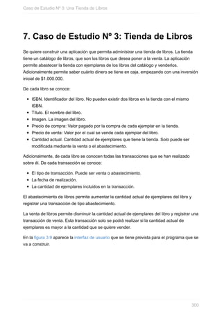 7. Caso de Estudio Nº 3: Tienda de Libros
Se quiere construir una aplicación que permita administrar una tienda de libros. La tienda
tiene un catálogo de libros, que son los libros que desea poner a la venta. La aplicación
permite abastecer la tienda con ejemplares de los libros del catálogo y venderlos.
Adicionalmente permite saber cuánto dinero se tiene en caja, empezando con una inversión
inicial de $1.000.000.
De cada libro se conoce:
ISBN. Identificador del libro. No pueden existir dos libros en la tienda con el mismo
ISBN.
Título. El nombre del libro.
Imagen. La imagen del libro.
Precio de compra: Valor pagado por la compra de cada ejemplar en la tienda.
Precio de venta: Valor por el cual se vende cada ejemplar del libro.
Cantidad actual. Cantidad actual de ejemplares que tiene la tienda. Solo puede ser
modificada mediante la venta o el abastecimiento.
Adicionalmente, de cada libro se conocen todas las transacciones que se han realizado
sobre él. De cada transacción se conoce:
El tipo de transacción. Puede ser venta o abastecimiento.
La fecha de realización.
La cantidad de ejemplares incluidos en la transacción.
El abastecimiento de libros permite aumentar la cantidad actual de ejemplares del libro y
registrar una transacción de tipo abastecimiento.
La venta de libros permite disminuir la cantidad actual de ejemplares del libro y registrar una
transacción de venta. Esta transacción solo se podrá realizar si la cantidad actual de
ejemplares es mayor a la cantidad que se quiere vender.
En la figura 3.9 aparece la interfaz de usuario que se tiene prevista para el programa que se
va a construir.
Caso de Estudio Nº 3: Una Tienda de Libros
300
 