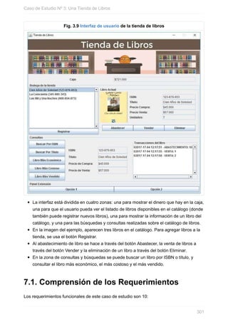 Fig. 3.9 Interfaz de usuario de la tienda de libros
La interfaz está dividida en cuatro zonas: una para mostrar el dinero que hay en la caja,
una para que el usuario pueda ver el listado de libros disponibles en el catálogo (donde
también puede registrar nuevos libros), una para mostrar la información de un libro del
catálogo, y una para las búsquedas y consultas realizadas sobre el catálogo de libros.
En la imagen del ejemplo, aparecen tres libros en el catálogo. Para agregar libros a la
tienda, se usa el botón Registrar.
Al abastecimiento de libro se hace a través del botón Abastecer, la venta de libros a
través del botón Vender y la eliminación de un libro a través del botón Eliminar.
En la zona de consultas y búsquedas se puede buscar un libro por ISBN o título, y
consultar el libro más económico, el más costoso y el más vendido.
7.1. Comprensión de los Requerimientos
Los requerimientos funcionales de este caso de estudio son 10:
Caso de Estudio Nº 3: Una Tienda de Libros
301
 