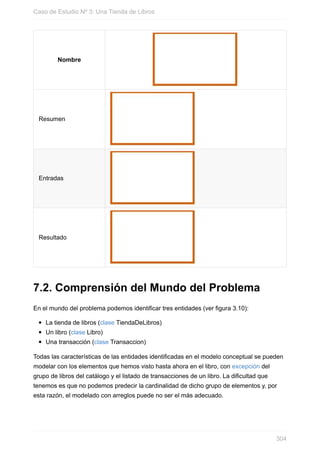 Nombre
Resumen
Entradas
Resultado
7.2. Comprensión del Mundo del Problema
En el mundo del problema podemos identificar tres entidades (ver figura 3.10):
La tienda de libros (clase TiendaDeLibros)
Un libro (clase Libro)
Una transacción (clase Transaccion)
Todas las características de las entidades identificadas en el modelo conceptual se pueden
modelar con los elementos que hemos visto hasta ahora en el libro, con excepción del
grupo de libros del catálogo y el listado de transacciones de un libro. La dificultad que
tenemos es que no podemos predecir la cardinalidad de dicho grupo de elementos y, por
esta razón, el modelado con arreglos puede no ser el más adecuado.
Caso de Estudio Nº 3: Una Tienda de Libros
304
 
