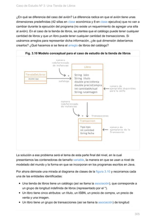 ¿En qué se diferencia del caso del avión? La diferencia radica en que el avión tiene unas
dimensiones predefinidas (42 sillas en clase económica y 8 en clase ejecutiva) que no van a
cambiar durante la ejecución del programa (no existe un requerimiento de agregar una silla
al avión). En el caso de la tienda de libros, se plantea que el catálogo puede tener cualquier
cantidad de libros y que un libro puede tener cualquier cantidad de transacciones. Si
usáramos arreglos para representar dicha información, ¿de qué dimensión deberíamos
crearlos? ¿Qué hacemos si se llena el arreglo de libros del catálogo?
Fig. 3.10 Modelo conceptual para el caso de estudio de la tienda de libros
La solución a ese problema será el tema de esta parte final del nivel, en la cual
presentamos las contenedoras de tamaño variable, la manera en que se usan a nivel de
modelado del mundo y la forma en que se incorporan en los programas escritos en Java.
Por ahora démosle una mirada al diagrama de clases de la figura 3.10 y recorramos cada
una de las entidades identificadas:
Una tienda de libros tiene un catálogo (así se llama la asociación), que corresponde a
un grupo de longitud indefinida de libros (representado por el *).
Un libro tiene cinco atributos: un título, un ISBN, un precio de compra, un precio de
venta y una imagen.
Un libro tiene un grupo de transacciones (así se llama la asociación) de longitud
Caso de Estudio Nº 3: Una Tienda de Libros
305
 