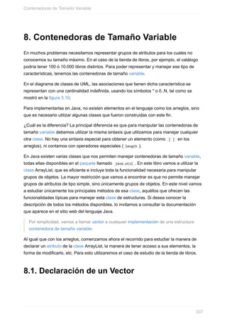 8. Contenedoras de Tamaño Variable
En muchos problemas necesitamos representar grupos de atributos para los cuales no
conocemos su tamaño máximo. En el caso de la tienda de libros, por ejemplo, el catálogo
podría tener 100 ó 10.000 libros distintos. Para poder representar y manejar ese tipo de
características, tenemos las contenedoras de tamaño variable.
En el diagrama de clases de UML, las asociaciones que tienen dicha característica se
representan con una cardinalidad indefinida, usando los símbolos * o 0..N, tal como se
mostró en la figura 3.10.
Para implementarlas en Java, no existen elementos en el lenguaje como los arreglos, sino
que es necesario utilizar algunas clases que fueron construidas con este fin.
¿Cuál es la diferencia? La principal diferencia es que para manipular las contenedoras de
tamaño variable debemos utilizar la misma sintaxis que utilizamos para manejar cualquier
otra clase. No hay una sintaxis especial para obtener un elemento (como [ ] en los
arreglos), ni contamos con operadores especiales ( length ).
En Java existen varias clases que nos permiten manejar contenedoras de tamaño variable,
todas ellas disponibles en el paquete llamado java.util . En este libro vamos a utilizar la
clase ArrayList, que es eficiente e incluye toda la funcionalidad necesaria para manipular
grupos de objetos. La mayor restricción que vamos a encontrar es que no permite manejar
grupos de atributos de tipo simple, sino únicamente grupos de objetos. En este nivel vamos
a estudiar únicamente los principales métodos de esa clase, aquéllos que ofrecen las
funcionalidades típicas para manejar esta clase de estructuras. Si desea conocer la
descripción de todos los métodos disponibles, lo invitamos a consultar la documentación
que aparece en el sitio web del lenguaje Java.
Por simplicidad, vamos a llamar vector a cualquier implementación de una estructura
contenedora de tamaño variable.
Al igual que con los arreglos, comenzamos ahora el recorrido para estudiar la manera de
declarar un atributo de la clase ArrayList, la manera de tener acceso a sus elementos, la
forma de modificarlo, etc. Para esto utilizaremos el caso de estudio de la tienda de libros.
8.1. Declaración de un Vector
Contenedoras de Tamaño Variable
307
 