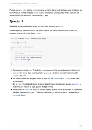 Puesto que un vector es una clase común y corriente de Java, la sintaxis para declararlo es
la misma que hemos utilizado en los niveles anteriores. En el ejemplo 11 se explican las
declaraciones de las clases TiendaLibros y Libro.
Ejemplo 12
Objetivo: Mostrar la sintaxis usada en Java para declarar un vector.
En este ejemplo se muestran las declaraciones de las clases TiendaLibros y Libro, las
cuales contienen atributos de tipo vector.
package uniandes.cupi2.tiendadelibros.mundo;
import java.util.*;
public class TiendaDeLibros
{
//----------------------------------
// Atributos
//----------------------------------
private ArrayList<Libro> catalogo;
private double caja;
...
}
Para poder usar la clase ArrayList es necesario importar su declaración, indicando el
paquete en el que ésta se encuentra ( java.util ). Esto se hace con la instrucción
import de Java.
Dicha instrucción va después de la declaración del paquete de la clase y antes de su
encabezado.
En la clase TiendaDeLibros se declaran dos atributos: el catálogo, que es un vector, y
el dinero que hay en la caja, que es de tipo double.
Al declarar un vector, se indica el tipo de objetos que se van a guardar en él, usando la
sintáxis <NombreDeLaClase> . En el caso del catálogo, se indica que el catálogo es un
vector de libros.
Contenedoras de Tamaño Variable
308
 