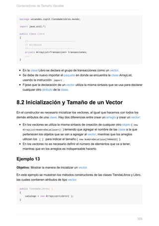 package uniandes.cupi2.tiendadelibros.mundo;
import java.util.*;
public class Libro
{
//----------------------------------
// Atributos
//----------------------------------
private ArrayList<Transaccion> transacciones;
...
}
En la clase Libro se declara el grupo de transacciones como un vector.
Se debe de nuevo importar el paquete en donde se encuentra la clase ArrayList,
usando la instrucción import .
Fíjese que la declaración de un vector utiliza la misma sintaxis que se usa para declarar
cualquier otro atributo de la clase.
8.2 Inicialización y Tamaño de un Vector
En el constructor es necesario inicializar los vectores, al igual que hacemos con todos los
demás atributos de una clase. Hay dos diferencias entre crear un arreglo y crear un vector:
En los vectores se utiliza la misma sintaxis de creación de cualquier otro objeto ( new
ArrayList<NombreDeLaClase>() ) teniendo que agregar el nombre de las clase a la que
pertenecen los objetos que se van a agregar al vector, mientras que los arreglos
utilizan los [ ] para indicar el tamaño ( new NombreDeLaClase[TAMANIO] ).
En los vectores no es necesario definir el número de elementos que va a tener,
mientras que en los arreglos es indispensable hacerlo.
Ejemplo 13
Objetivo: Mostrar la manera de inicializar un vector.
En este ejemplo se muestran los métodos constructores de las clases TiendaLibros y Libro,
las cuales contienen atributos de tipo vector.
public TiendaDeLibros( )
{
catalogo = new ArrayList<Libro>( );
}
Contenedoras de Tamaño Variable
309
 