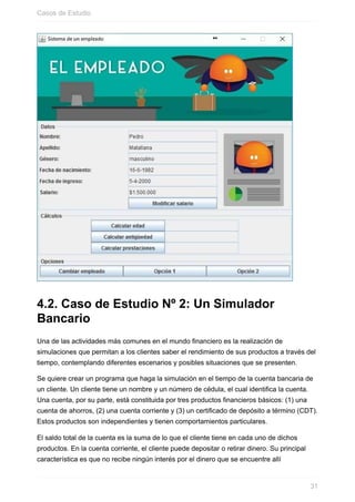 4.2. Caso de Estudio Nº 2: Un Simulador
Bancario
Una de las actividades más comunes en el mundo financiero es la realización de
simulaciones que permitan a los clientes saber el rendimiento de sus productos a través del
tiempo, contemplando diferentes escenarios y posibles situaciones que se presenten.
Se quiere crear un programa que haga la simulación en el tiempo de la cuenta bancaria de
un cliente. Un cliente tiene un nombre y un número de cédula, el cual identifica la cuenta.
Una cuenta, por su parte, está constituida por tres productos financieros básicos: (1) una
cuenta de ahorros, (2) una cuenta corriente y (3) un certificado de depósito a término (CDT).
Estos productos son independientes y tienen comportamientos particulares.
El saldo total de la cuenta es la suma de lo que el cliente tiene en cada uno de dichos
productos. En la cuenta corriente, el cliente puede depositar o retirar dinero. Su principal
característica es que no recibe ningún interés por el dinero que se encuentre allí
Casos de Estudio
31
 