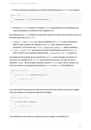No hay necesidad de especificar el número de elementos que el vector va a contener.
public Libro( )
{
transacciones = new ArrayList<Transaccion>( );
}
Al crear un vector se reserva un espacio variable para almacenar los elementos que
vayan apareciendo. Inicialmente hay 0 objetos en él.
Dos métodos de la clase ArrayList nos permiten conocer el número de elementos que en un
momento dado hay en un vector:
isEmpty( ) : es un método que retorna verdadero si el vector no tiene elementos y
falso en caso contrario. Por ejemplo, en la clase Libro, después de llamar el
constructor, la invocación del método transacciones.isEmpty( ) retorna verdadero.
size( ) : es un método que retorna el número de elementos que hay en el vector.
Para el mismo caso planteado anteriormente, transacciones.size( ) es igual a 0.
Si adaptamos el esqueleto de los patrones de algoritmo para el manejo de vectores, lo
único que va a cambiar es la condición para continuar en el ciclo. En lugar de usar la
operación length de los arreglos, debemos utilizar el método size( ) de los vectores, tal
como se muestra en el siguiente fragmento de método de la clase TiendaDeLibros.
public void esqueleto( )
{
for( int i = 0; i < catalogo.size(); i++ )
{
// cuerpo del ciclo
}
}
Las instrucción for-each para los vectores funciona de forma similar que para los arreglos
como se muestra en el siguiente fragmento de código.
public void esqueleto( )
{
for( Libro libro: catalogo )
{
// cuerpo del ciclo
}
}
Las posiciones en los vectores, al igual que en los arreglos, comienzan en 0.
Contenedoras de Tamaño Variable
310
 