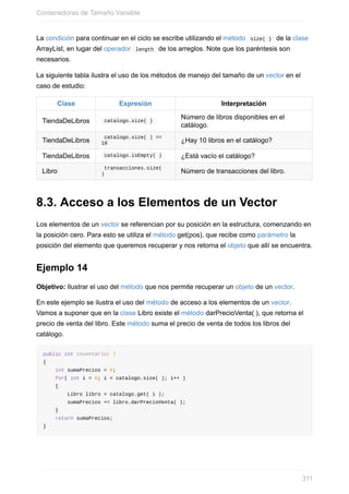 La condición para continuar en el ciclo se escribe utilizando el método size( ) de la clase
ArrayList, en lugar del operador length de los arreglos. Note que los paréntesis son
necesarios.
La siguiente tabla ilustra el uso de los métodos de manejo del tamaño de un vector en el
caso de estudio:
Clase Expresión Interpretación
TiendaDeLibros catalogo.size( )
Número de libros disponibles en el
catálogo.
TiendaDeLibros
catalogo.size( ) ==
10 ¿Hay 10 libros en el catálogo?
TiendaDeLibros catalogo.isEmpty( ) ¿Está vacío el catálogo?
Libro
transacciones.size(
) Número de transacciones del libro.
8.3. Acceso a los Elementos de un Vector
Los elementos de un vector se referencian por su posición en la estructura, comenzando en
la posición cero. Para esto se utiliza el método get(pos), que recibe como parámetro la
posición del elemento que queremos recuperar y nos retorna el objeto que allí se encuentra.
Ejemplo 14
Objetivo: Ilustrar el uso del método que nos permite recuperar un objeto de un vector.
En este ejemplo se ilustra el uso del método de acceso a los elementos de un vector.
Vamos a suponer que en la clase Libro existe el método darPrecioVenta( ), que retorna el
precio de venta del libro. Este método suma el precio de venta de todos los libros del
catálogo.
public int inventario( )
{
int sumaPrecios = 0;
for( int i = 0; i < catalogo.size( ); i++ )
{
Libro libro = catalogo.get( i );
sumaPrecios += libro.darPrecioVenta( );
}
return sumaPrecios;
}
Contenedoras de Tamaño Variable
311
 