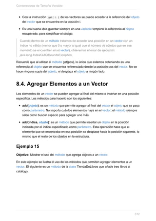 Con la instrucción get( i ) de los vectores se puede acceder a la referencia del objeto
del vector que se encuentra en la posición i.
Es una buena idea guardar siempre en una variable temporal la referencia al objeto
recuperado, para simplificar el código.
Cuando dentro de un método tratamos de acceder una posición en un vector con un
índice no válido (menor que 0 o mayor o igual que el número de objetos que en ese
momento se encuentren en el vector), obtenemos el error de ejecución:
java.lang.IndexOutOfBoundsException.
Recuerde que al utilizar el método get(pos), lo único que estamos obteniendo es una
referencia al objeto que se encuentra referenciado desde la posición pos del vector. No se
hace ninguna copia del objeto, ni desplaza el objeto a ningún lado.
8.4. Agregar Elementos a un Vector
Los elementos de un vector se pueden agregar al final del mismo o insertar en una posición
específica. Los métodos para hacerlo son los siguientes:
add(objeto): es un método que permite agregar al final del vector el objeto que se pasa
como parámetro. No importa cuántos elementos haya en el vector, el método siempre
sabe cómo buscar espacio para agregar uno más.
add(indice, objeto): es un método que permite insertar un objeto en la posición
indicada por el índice especificado como parámetro. Esta operación hace que el
elemento que se encontraba en esa posición se desplace hacia la posición siguiente, lo
mismo que el resto de los objetos en la estructura.
Ejemplo 15
Objetivo: Mostrar el uso del método que agrega objetos a un vector.
En este ejemplo se ilustra el uso de los métodos que permiten agregar elementos a un
vector. El siguiente es un método de la clase TiendaDeLibros que añade tres libros al
catálogo.
Contenedoras de Tamaño Variable
312
 