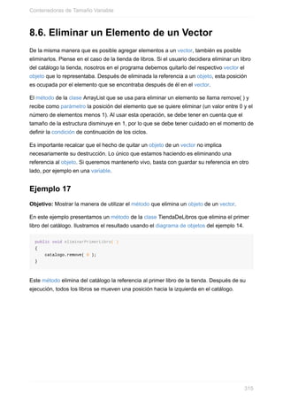 8.6. Eliminar un Elemento de un Vector
De la misma manera que es posible agregar elementos a un vector, también es posible
eliminarlos. Piense en el caso de la tienda de libros. Si el usuario decidiera eliminar un libro
del catálogo la tienda, nosotros en el programa debemos quitarlo del respectivo vector el
objeto que lo representaba. Después de eliminada la referencia a un objeto, esta posición
es ocupada por el elemento que se encontraba después de él en el vector.
El método de la clase ArrayList que se usa para eliminar un elemento se llama remove( ) y
recibe como parámetro la posición del elemento que se quiere eliminar (un valor entre 0 y el
número de elementos menos 1). Al usar esta operación, se debe tener en cuenta que el
tamaño de la estructura disminuye en 1, por lo que se debe tener cuidado en el momento de
definir la condición de continuación de los ciclos.
Es importante recalcar que el hecho de quitar un objeto de un vector no implica
necesariamente su destrucción. Lo único que estamos haciendo es eliminando una
referencia al objeto. Si queremos mantenerlo vivo, basta con guardar su referencia en otro
lado, por ejemplo en una variable.
Ejemplo 17
Objetivo: Mostrar la manera de utilizar el método que elimina un objeto de un vector.
En este ejemplo presentamos un método de la clase TiendaDeLibros que elimina el primer
libro del catálogo. Ilustramos el resultado usando el diagrama de objetos del ejemplo 14.
public void eliminarPrimerLibro( )
{
catalogo.remove( 0 );
}
Este método elimina del catálogo la referencia al primer libro de la tienda. Después de su
ejecución, todos los libros se mueven una posición hacia la izquierda en el catálogo.
Contenedoras de Tamaño Variable
315
 