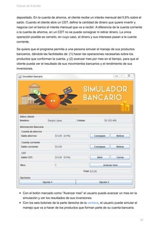 depositado. En la cuenta de ahorros, el cliente recibe un interés mensual del 0,6% sobre el
saldo. Cuando el cliente abre un CDT, define la cantidad de dinero que quiere invertir y
negocia con el banco el interés mensual que va a recibir. A diferencia de la cuenta corriente
o la cuenta de ahorros, en un CDT no se puede consignar ni retirar dinero. La única
operación posible es cerrarlo, en cuyo caso, el dinero y sus intereses pasan a la cuenta
corriente.
Se quiere que el programa permita a una persona simular el manejo de sus productos
bancarios, dándole las facilidades de: (1) hacer las operaciones necesarias sobre los
productos que conforman la cuenta, y (2) avanzar mes por mes en el tiempo, para que el
cliente pueda ver el resultado de sus movimientos bancarios y el rendimiento de sus
inversiones.
Con el botón marcado como "Avanzar mes" el usuario puede avanzar un mes en la
simulación y ver los resultados de sus inversiones.
Con los seis botones de la parte derecha de la ventana, el usuario puede simular el
manejo que va a hacer de los productos que forman parte de su cuenta bancaria.
Casos de Estudio
32
 