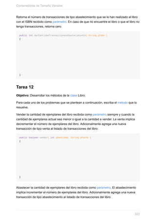 Retorna el número de transacciones de tipo abastecimiento que se le han realizado al libro
con el ISBN recibido como parámetro. En caso de que no encuentre el libro o que el libro no
tenga transacciones, retorna cero.
public int darCantidadTransaccionesAbastecimiento( String pIsbn )
{
}
Tarea 12
Objetivo: Desarrollar los métodos de la clase Libro.
Para cada uno de los problemas que se plantean a continuación, escriba el método que lo
resuelve.
Vender la cantidad de ejemplares del libro recibida como parámetro siempre y cuando la
cantidad de ejemplares actual sea menor o igual a la cantidad a vender. La venta implica
decrementar el número de ejemplares del libro. Adicionalmente agrega una nueva
transacción de tipo venta al listado de transacciones del libro:
public boolean vender( int pCantidad, String pFecha )
{
}
Abastecer la cantidad de ejemplares del libro recibida como parámetro. El abastecimiento
implica incrementar el número de ejemplares del libro. Adicionalmente agrega una nueva
transacción de tipo abastecimiento al listado de transacciones del libro:
Contenedoras de Tamaño Variable
322
 