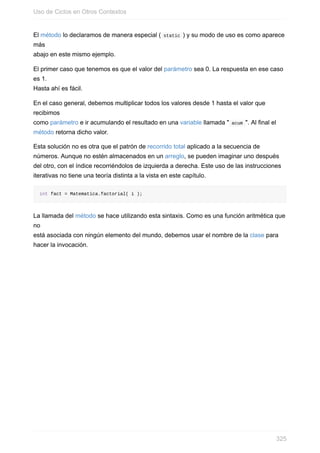 El método lo declaramos de manera especial ( static ) y su modo de uso es como aparece
más
abajo en este mismo ejemplo.
El primer caso que tenemos es que el valor del parámetro sea 0. La respuesta en ese caso
es 1.
Hasta ahí es fácil.
En el caso general, debemos multiplicar todos los valores desde 1 hasta el valor que
recibimos
como parámetro e ir acumulando el resultado en una variable llamada " acum ". Al final el
método retorna dicho valor.
Esta solución no es otra que el patrón de recorrido total aplicado a la secuencia de
números. Aunque no estén almacenados en un arreglo, se pueden imaginar uno después
del otro, con el índice recorriéndolos de izquierda a derecha. Este uso de las instrucciones
iterativas no tiene una teoría distinta a la vista en este capítulo.
int fact = Matematica.factorial( i );
La llamada del método se hace utilizando esta sintaxis. Como es una función aritmética que
no
está asociada con ningún elemento del mundo, debemos usar el nombre de la clase para
hacer la invocación.
Uso de Ciclos en Otros Contextos
325
 