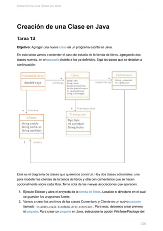 Creación de una Clase en Java
Tarea 13
Objetivo: Agregar una nueva clase en un programa escrito en Java.
En esta tarea vamos a extender el caso de estudio de la tienda de libros, agregando dos
clases nuevas, en un paquete distinto a los ya definidos. Siga los pasos que se detallan a
continuación:
Este es el diagrama de clases que queremos construir. Hay dos clases adicionales: una
para modelar los clientes de la tienda de libros y otra con comentarios que se hacen
opcionalmente sobre cada libro. Tome nota de las nuevas asociaciones que aparecen.
1. Ejecute Eclipse y abra el proyecto de la tienda de libros. Localice el directorio en el cual
se guardan los programas fuente.
2. Vamos a crear los archivos de las clases Comentario y Cliente en un nuevo paquete
llamado uniandes.cupi2.tiendadelibros.extension . Para esto, debemos crear primero
el paquete. Para crear un paquete en Java, seleccione la opción File/New/Package del
Creación de una Clase en Java
326
 