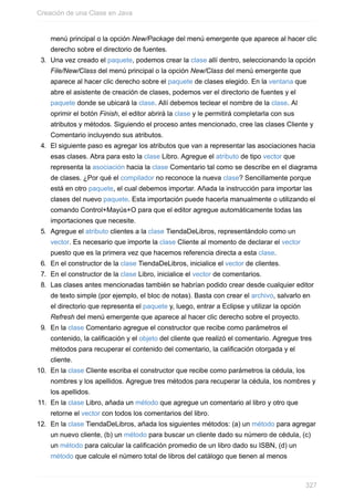menú principal o la opción New/Package del menú emergente que aparece al hacer clic
derecho sobre el directorio de fuentes.
3. Una vez creado el paquete, podemos crear la clase allí dentro, seleccionando la opción
File/New/Class del menú principal o la opción New/Class del menú emergente que
aparece al hacer clic derecho sobre el paquete de clases elegido. En la ventana que
abre el asistente de creación de clases, podemos ver el directorio de fuentes y el
paquete donde se ubicará la clase. Allí debemos teclear el nombre de la clase. Al
oprimir el botón Finish, el editor abrirá la clase y le permitirá completarla con sus
atributos y métodos. Siguiendo el proceso antes mencionado, cree las clases Cliente y
Comentario incluyendo sus atributos.
4. El siguiente paso es agregar los atributos que van a representar las asociaciones hacia
esas clases. Abra para esto la clase Libro. Agregue el atributo de tipo vector que
representa la asociación hacia la clase Comentario tal como se describe en el diagrama
de clases. ¿Por qué el compilador no reconoce la nueva clase? Sencillamente porque
está en otro paquete, el cual debemos importar. Añada la instrucción para importar las
clases del nuevo paquete. Esta importación puede hacerla manualmente o utilizando el
comando Control+Mayús+O para que el editor agregue automáticamente todas las
importaciones que necesite.
5. Agregue el atributo clientes a la clase TiendaDeLibros, representándolo como un
vector. Es necesario que importe la clase Cliente al momento de declarar el vector
puesto que es la primera vez que hacemos referencia directa a esta clase.
6. En el constructor de la clase TiendaDeLibros, inicialice el vector de clientes.
7. En el constructor de la clase Libro, inicialice el vector de comentarios.
8. Las clases antes mencionadas también se habrían podido crear desde cualquier editor
de texto simple (por ejemplo, el bloc de notas). Basta con crear el archivo, salvarlo en
el directorio que representa el paquete y, luego, entrar a Eclipse y utilizar la opción
Refresh del menú emergente que aparece al hacer clic derecho sobre el proyecto.
9. En la clase Comentario agregue el constructor que recibe como parámetros el
contenido, la calificación y el objeto del cliente que realizó el comentario. Agregue tres
métodos para recuperar el contenido del comentario, la calificación otorgada y el
cliente.
10. En la clase Cliente escriba el constructor que recibe como parámetros la cédula, los
nombres y los apellidos. Agregue tres métodos para recuperar la cédula, los nombres y
los apellidos.
11. En la clase Libro, añada un método que agregue un comentario al libro y otro que
retorne el vector con todos los comentarios del libro.
12. En la clase TiendaDeLibros, añada los siguientes métodos: (a) un método para agregar
un nuevo cliente, (b) un método para buscar un cliente dado su número de cédula, (c)
un método para calcular la calificación promedio de un libro dado su ISBN, (d) un
método que calcule el número total de libros del catálogo que tienen al menos
Creación de una Clase en Java
327
 