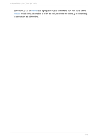 comentario, y (e) un método que agregue un nuevo comentario a un libro. Este último
método recibe como parámetros el ISBN del libro, la cédula del cliente, y el contenido y
la calificación del comentario.
Creación de una Clase en Java
328
 