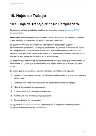 10. Hojas de Trabajo
10.1. Hoja de Trabajo Nº 1: Un Parqueadero
Descargue esta hoja de trabajo a través de los siguientes enlaces: Descargar PDF |
Descargar Word.
Enunciado. Analice el siguiente enunciado e identique el mundo del problema, lo que se
quiere que haga el programa y las restricciones para desarrollarlo.
Se quiere construir una aplicación para administrar un parqueadero (lugar de
estacionamiento para carros). Dicho parqueadero tiene 40 puestos, numerados del 1 al 40.
En cada puesto se puede parquear un sólo carro (que representaremos con una clase
llamada Carro), el cual se identica por su placa. El parqueadero tiene una tarifa por hora o
fracción de hora, puede ser cambiada por el administrador.
De cada vehículo aparcado se debe conocer la hora en la que entró, que corresponde a un
valor entre 6 y 21, dado que el parqueadero está abierto entre 6 de la mañana y 9 de la
noche.
Se espera que la aplicación que se quiere construir permita hacer lo siguiente:
1. Ingresar un carro al parqueadero. Se debe indicar el puesto en el que se debe parquear
(si hay cupo).
2. Dar salida a un carro del parqueadero. Se debe indicar cuánto debe pagar.
3. Informar los ingresos del parqueadero.
4. Consultar la cantidad de puestos disponibles.
5. Avanzar una hora en el reloj del parqueadero.
6. Cambiar la tarifa del parqueadero.
La siguiente es la interfaz de usuario propuesta para el programa, donde los puestos
ocupados deben aparecen con un vehículo.
Hojas de trabajo
329
 