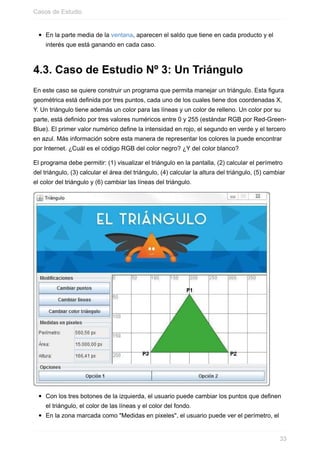 En la parte media de la ventana, aparecen el saldo que tiene en cada producto y el
interés que está ganando en cada caso.
4.3. Caso de Estudio Nº 3: Un Triángulo
En este caso se quiere construir un programa que permita manejar un triángulo. Esta figura
geométrica está definida por tres puntos, cada uno de los cuales tiene dos coordenadas X,
Y. Un triángulo tiene además un color para las líneas y un color de relleno. Un color por su
parte, está definido por tres valores numéricos entre 0 y 255 (estándar RGB por Red-Green-
Blue). El primer valor numérico define la intensidad en rojo, el segundo en verde y el tercero
en azul. Más información sobre esta manera de representar los colores la puede encontrar
por Internet. ¿Cuál es el código RGB del color negro? ¿Y del color blanco?
El programa debe permitir: (1) visualizar el triángulo en la pantalla, (2) calcular el perímetro
del triángulo, (3) calcular el área del triángulo, (4) calcular la altura del triángulo, (5) cambiar
el color del triángulo y (6) cambiar las líneas del triángulo.
Con los tres botones de la izquierda, el usuario puede cambiar los puntos que definen
el triángulo, el color de las líneas y el color del fondo.
En la zona marcada como "Medidas en pixeles", el usuario puede ver el perímetro, el
Casos de Estudio
33
 