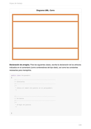 Diagrama UML: Carro
Declaración de arreglos. Para las siguientes clases, escriba la declaración de los atributos
indicados en el comentario (como contenedoras del tipo dado), así como las constantes
necesarias para manejarlos.
public class Parqueadero
{
//--------------------------------------------------
// Constantes
//--------------------------------------------------
/**
* Indica el número de puestos en el parqueadero
*/
//--------------------------------------------------
// Atributos
//--------------------------------------------------
/**
* Arreglo de puestos
*/
}
Hojas de trabajo
338
 