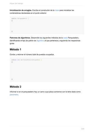 Inicialización de arreglos. Escriba el constructor de la clase para inicializar las
contenedoras declaradas en el punto anterior.
public Parqueadero( )
{
}
Patrones de algoritmos. Desarrolle los siguientes métodos de la clase Parqueadero,
identicando el tipo de patrón de algoritmo al que pertenece y siguiendo las respectivas
guías
Método 1
Contar y retornar el número total de puestos ocupados.
public int darTotalPuestosOcupados( )
{
}
Método 2
Informar si en el parqueadero hay un carro cuya placa comience con la letra dada como
parámetro.
Hojas de trabajo
339
 