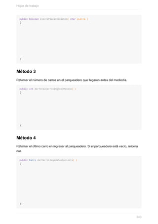 public boolean existePlacaIniciaCon( char pLetra )
{
}
Método 3
Retornar el número de carros en el parqueadero que llegaron antes del mediodía.
public int darTotalCarrosIngresoManana( )
{
}
Método 4
Retornar el último carro en ingresar al parqueadero. Si el parqueadero está vacío, retorna
null.
public Carro darCarroLlegadaMasReciente( )
{
}
Hojas de trabajo
340
 