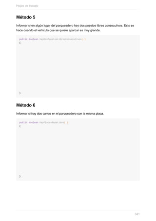 Método 5
Informar si en algún lugar del parqueadero hay dos puestos libres consecutivos. Esto se
hace cuando el vehículo que se quiere aparcar es muy grande.
public boolean hayDosPuestosLibresConsecutivos( )
{
}
Método 6
Informar si hay dos carros en el parqueadero con la misma placa.
public boolean hayPlacasRepetidas( )
{
}
Hojas de trabajo
341
 