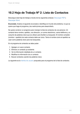 10.2 Hoja de Trabajo Nº 2: Lista de Contactos
Descargue esta hoja de trabajo a través de los siguientes enlaces: Descargar PDF |
Descargar Word.
Enunciado. Analice el siguiente enunciado e identique el mundo del problema, lo que se
quiere que haga el programa y las restricciones para desarrollarlo.
Se quiere construir un programa para manejar la lista de contactos de una persona. Un
contacto tiene nombre, apellido, una dirección, un correo electrónico, varios teléfonos y un
conjunto de palabras clave que se utilizan para facilitar su búsqueda. El nombre completo
(nombre + apellido) de cada contacto debe ser único. Tanto el nombre como el apellido se
usan como palabras clave para las búsquedas.
En el programa de contactos se debe poder:
1. Agregar un nuevo contacto.
2. Eliminar un contacto ya existente.
3. Ver la información detallada de un contacto.
4. Modicar la información de un contacto.
5. Buscar contactos usando las palabras clave.
La siguiente es la interfaz de usuario propuesta para el programa de la lista de contactos.
Hojas de trabajo
342
 