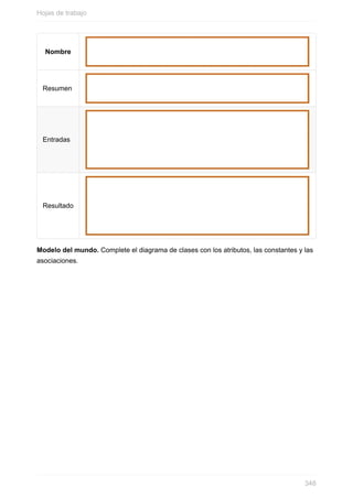 Nombre
Resumen
Entradas
Resultado
Modelo del mundo. Complete el diagrama de clases con los atributos, las constantes y las
asociaciones.
Hojas de trabajo
348
 