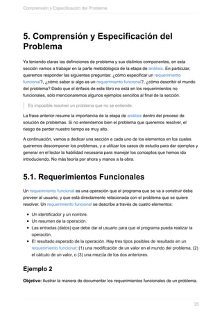 5. Comprensión y Especificación del
Problema
Ya teniendo claras las definiciones de problema y sus distintos componentes, en esta
sección vamos a trabajar en la parte metodológica de la etapa de análisis. En particular,
queremos responder las siguientes preguntas: ¿cómo especificar un requerimiento
funcional?, ¿cómo saber si algo es un requerimiento funcional?, ¿cómo describir el mundo
del problema? Dado que el énfasis de este libro no está en los requerimientos no
funcionales, sólo mencionaremos algunos ejemplos sencillos al final de la sección.
Es imposible resolver un problema que no se entiende.
La frase anterior resume la importancia de la etapa de análisis dentro del proceso de
solución de problemas. Si no entendemos bien el problema que queremos resolver, el
riesgo de perder nuestro tiempo es muy alto.
A continuación, vamos a dedicar una sección a cada uno de los elementos en los cuales
queremos descomponer los problemas, y a utilizar los casos de estudio para dar ejemplos y
generar en el lector la habilidad necesaria para manejar los conceptos que hemos ido
introduciendo. No más teoría por ahora y manos a la obra.
5.1. Requerimientos Funcionales
Un requerimiento funcional es una operación que el programa que se va a construir debe
proveer al usuario, y que está directamente relacionada con el problema que se quiere
resolver. Un requerimiento funcional se describe a través de cuatro elementos:
Un identificador y un nombre.
Un resumen de la operación.
Las entradas (datos) que debe dar el usuario para que el programa pueda realizar la
operación.
El resultado esperado de la operación. Hay tres tipos posibles de resultado en un
requerimiento funcional: (1) una modificación de un valor en el mundo del problema, (2)
el cálculo de un valor, o (3) una mezcla de los dos anteriores.
Ejemplo 2
Objetivo: Ilustrar la manera de documentar los requerimientos funcionales de un problema.
Comprensión y Especificación del Problema
35
 