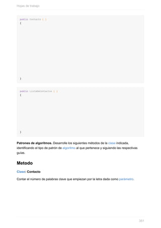 public Contacto ( )
{
}
public ListaDeContactos ( )
{
}
Patrones de algoritmos. Desarrolle los siguientes métodos de la clase indicada,
identicando el tipo de patrón de algoritmo al que pertenece y siguiendo las respectivas
guías.
Metodo
Clase: Contacto
Contar el número de palabras clave que empiezan por la letra dada como parámetro.
Hojas de trabajo
351
 