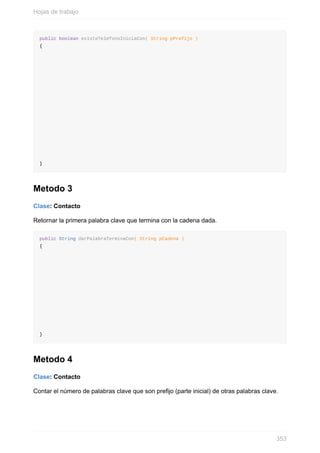 public boolean existeTelefonoIniciaCon( String pPrefijo )
{
}
Metodo 3
Clase: Contacto
Retornar la primera palabra clave que termina con la cadena dada.
public String darPalabraTerminaCon( String pCadena )
{
}
Metodo 4
Clase: Contacto
Contar el número de palabras clave que son prejo (parte inicial) de otras palabras clave.
Hojas de trabajo
353
 