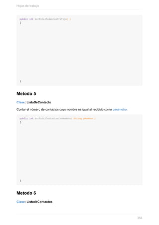 public int darTotalPalabrasPrefijo( )
{
}
Metodo 5
Clase: ListaDeContacto
Contar el número de contactos cuyo nombre es igual al recibido como parámetro.
public int darTotalContactosConNombre( String pNombre )
{
}
Metodo 6
Clase: ListadeContactos
Hojas de trabajo
354
 