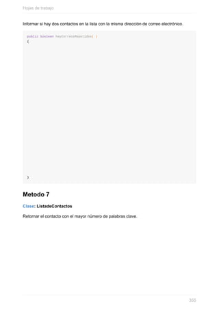 Informar si hay dos contactos en la lista con la misma dirección de correo electrónico.
public boolean hayCorreosRepetidos( )
{
}
Metodo 7
Clase: ListadeContactos
Retornar el contacto con el mayor número de palabras clave.
Hojas de trabajo
355
 