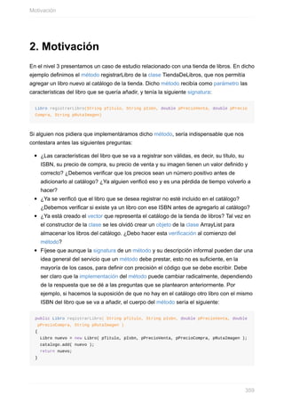 2. Motivación
En el nivel 3 presentamos un caso de estudio relacionado con una tienda de libros. En dicho
ejemplo definimos el método registrarLibro de la clase TiendaDeLibros, que nos permitía
agregar un libro nuevo al catálogo de la tienda. Dicho método recibía como parámetro las
características del libro que se quería añadir, y tenía la siguiente signatura:
Libro registrarLibro(String pTitulo, String pIsbn, double pPrecioVenta, double pPrecio
Compra, String pRutaImagen)
Si alguien nos pidiera que implementáramos dicho método, sería indispensable que nos
contestara antes las siguientes preguntas:
¿Las características del libro que se va a registrar son válidas, es decir, su título, su
ISBN, su precio de compra, su precio de venta y su imagen tienen un valor definido y
correcto? ¿Debemos verificar que los precios sean un número positivo antes de
adicionarlo al catálogo? ¿Ya alguien verificó eso y es una pérdida de tiempo volverlo a
hacer?
¿Ya se verificó que el libro que se desea registrar no esté incluido en el catálogo?
¿Debemos verificar si existe ya un libro con ese ISBN antes de agregarlo al catálogo?
¿Ya está creado el vector que representa el catálogo de la tienda de libros? Tal vez en
el constructor de la clase se les olvidó crear un objeto de la clase ArrayList para
almacenar los libros del catálogo. ¿Debo hacer esta verificación al comienzo del
método?
Fíjese que aunque la signatura de un método y su descripción informal pueden dar una
idea general del servicio que un método debe prestar, esto no es suficiente, en la
mayoría de los casos, para definir con precisión el código que se debe escribir. Debe
ser claro que la implementación del método puede cambiar radicalmente, dependiendo
de la respuesta que se dé a las preguntas que se plantearon anteriormente. Por
ejemplo, si hacemos la suposición de que no hay en el catálogo otro libro con el mismo
ISBN del libro que se va a añadir, el cuerpo del método sería el siguiente:
public Libro registrarLibro( String pTitulo, String pIsbn, double pPrecioVenta, double
pPrecioCompra, String pRutaImagen )
{
Libro nuevo = new Libro( pTitulo, pIsbn, pPrecioVenta, pPrecioCompra, pRutaImagen );
catalogo.add( nuevo );
return nuevo;
}
Motivación
359
 