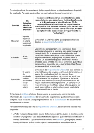 En este ejemplo se documenta uno de los requerimientos funcionales del caso de estudio
del empleado. Para esto se describen los cuatro elementos que lo componen.
Nombre
R1:
Actualizar
el salario
básico del
empleado
Es conveniente asociar un identificador con cada
requerimiento, para poder hacer fácilmente referencia
a él. En este caso el identificador es R1. Es
aconsejable que el nombre de los requerimientos
corresponda a un verbo en infinitivo, para dar una idea
clara de la acción asociada con la operación. En este
ejemplo el verbo asociado con el requerimiento es
"actualizar".
Resumen
Permite
modificar
el salario
básico del
empleado
El resumen es una frase corta que explica sin mayores
detalles el requerimiento funcional.
Entradas
Nuevo
salario
Las entradas corresponden a los valores que debe
suministrar el usuario al programa para poder resolver el
requerimiento. En el requerimiento del ejemplo, si el
usuario no da como entrada el nuevo salario que quiere
asignar al empleado, el programa, no podrá hacer el
cambio. Un requerimiento puede tener cero o muchas
entradas. Cada entrada debe tener un nombre que indique
claramente su contenido. No es buena idea utilizar frases
largas para definir una entrada.
Resultado
El salario
del
empleado
ha sido
actualizado
con el
nuevo
salario
El resultado del requerimiento funcional de este ejemplo es
una modificación de un valor en el mundo del problema: el
salario del empleado cambió. Un ejemplo de un
requerimiento que calcula un valor podría ser aquél que
informa la edad del empleado. Fíjese que el hecho de
calcular esta información no implica la modificación de
ningún valor del mundo del problema. Un ejemplo de un
requerimiento que modifica y calcula a la vez, podría ser
aquél que modifica el salario del empleado y calcula la
nueva retención en la fuente.
En la etapa de análisis, el cliente debe ayudarle al programador a concretar esta
información. La responsabilidad del programador es garantizar que la información esté
completa y que sea clara. Cualquier persona que lea la especificación del requerimiento
debe entender lo mismo.
Para determinar si algo es o no un requerimiento funcional, es conveniente hacerse tres
preguntas:
¿Poder realizar esta operación es una de las razones por las cuales el cliente necesita
construir un programa? Esto descarta todas las opciones que están relacionadas con el
manejo de la interfaz ("poder cambiar el tamaño de la ventana", por ejemplo) y todos
los requerimientos no funcionales, que no corresponden a operaciones sino a
Comprensión y Especificación del Problema
36
 