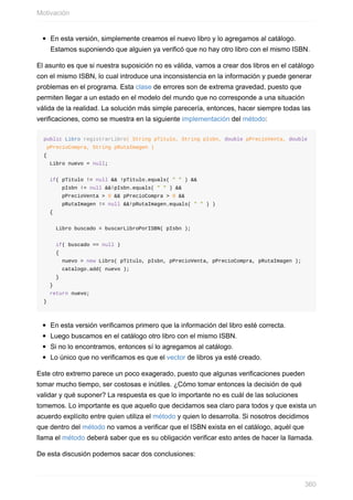 En esta versión, simplemente creamos el nuevo libro y lo agregamos al catálogo.
Estamos suponiendo que alguien ya verificó que no hay otro libro con el mismo ISBN.
El asunto es que si nuestra suposición no es válida, vamos a crear dos libros en el catálogo
con el mismo ISBN, lo cual introduce una inconsistencia en la información y puede generar
problemas en el programa. Esta clase de errores son de extrema gravedad, puesto que
permiten llegar a un estado en el modelo del mundo que no corresponde a una situación
válida de la realidad. La solución más simple parecería, entonces, hacer siempre todas las
verificaciones, como se muestra en la siguiente implementación del método:
public Libro registrarLibro( String pTitulo, String pIsbn, double pPrecioVenta, double
pPrecioCompra, String pRutaImagen )
{
Libro nuevo = null;
if( pTitulo != null && !pTitulo.equals( " " ) &&
pIsbn != null &&!pIsbn.equals( " " ) &&
pPrecioVenta > 0 && pPrecioCompra > 0 &&
pRutaImagen != null &&!pRutaImagen.equals( " " ) )
{
Libro buscado = buscarLibroPorISBN( pIsbn );
if( buscado == null )
{
nuevo = new Libro( pTitulo, pIsbn, pPrecioVenta, pPrecioCompra, pRutaImagen );
catalogo.add( nuevo );
}
}
return nuevo;
}
En esta versión verificamos primero que la información del libro esté correcta.
Luego buscamos en el catálogo otro libro con el mismo ISBN.
Si no lo encontramos, entonces sí lo agregamos al catálogo.
Lo único que no verificamos es que el vector de libros ya esté creado.
Este otro extremo parece un poco exagerado, puesto que algunas verificaciones pueden
tomar mucho tiempo, ser costosas e inútiles. ¿Cómo tomar entonces la decisión de qué
validar y qué suponer? La respuesta es que lo importante no es cuál de las soluciones
tomemos. Lo importante es que aquello que decidamos sea claro para todos y que exista un
acuerdo explícito entre quien utiliza el método y quien lo desarrolla. Si nosotros decidimos
que dentro del método no vamos a verificar que el ISBN exista en el catálogo, aquél que
llama el método deberá saber que es su obligación verificar esto antes de hacer la llamada.
De esta discusión podemos sacar dos conclusiones:
Motivación
360
 